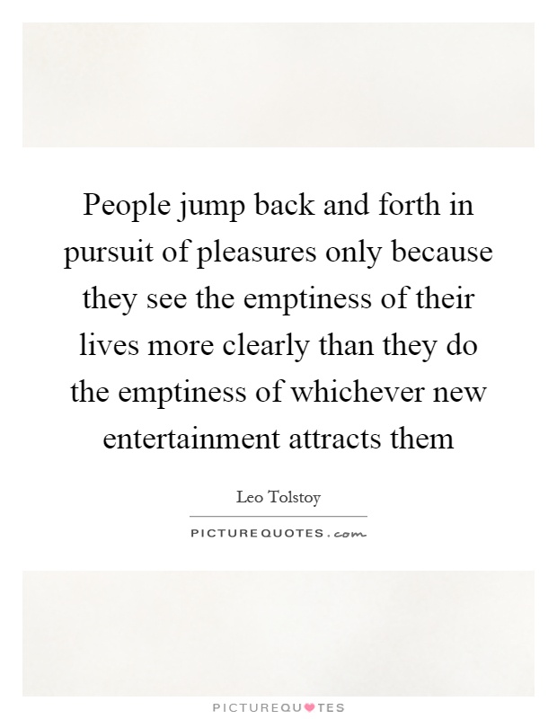 People jump back and forth in pursuit of pleasures only because they see the emptiness of their lives more clearly than they do the emptiness of whichever new entertainment attracts them Picture Quote #1
