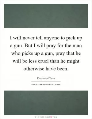 I will never tell anyone to pick up a gun. But I will pray for the man who picks up a gun, pray that he will be less cruel than he might otherwise have been Picture Quote #1