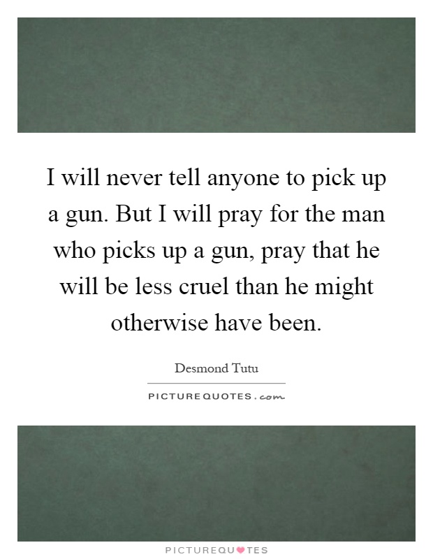 I will never tell anyone to pick up a gun. But I will pray for the man who picks up a gun, pray that he will be less cruel than he might otherwise have been Picture Quote #1