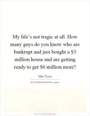 My life’s not tragic at all. How many guys do you know who are bankrupt and just bought a $3 million house and are getting ready to get $6 million more? Picture Quote #1