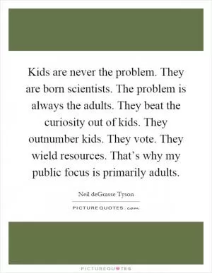 Kids are never the problem. They are born scientists. The problem is always the adults. They beat the curiosity out of kids. They outnumber kids. They vote. They wield resources. That’s why my public focus is primarily adults Picture Quote #1