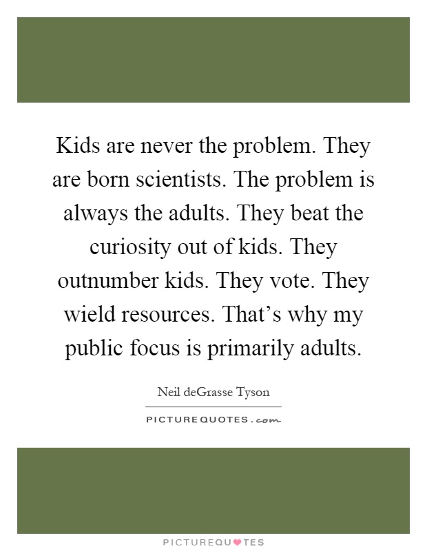 Kids are never the problem. They are born scientists. The problem is always the adults. They beat the curiosity out of kids. They outnumber kids. They vote. They wield resources. That's why my public focus is primarily adults Picture Quote #1