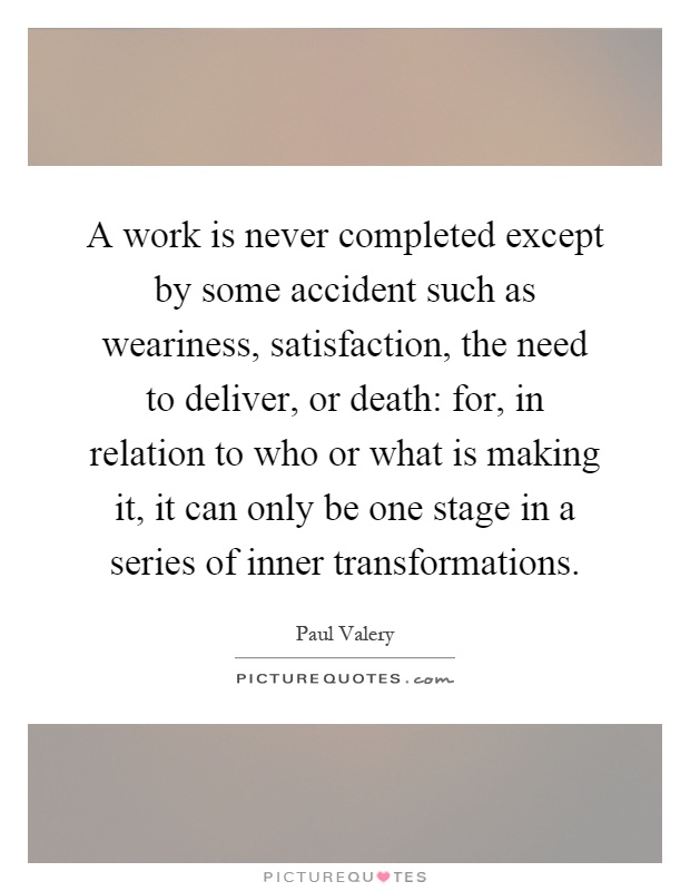 A work is never completed except by some accident such as weariness, satisfaction, the need to deliver, or death: for, in relation to who or what is making it, it can only be one stage in a series of inner transformations Picture Quote #1