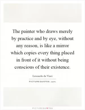 The painter who draws merely by practice and by eye, without any reason, is like a mirror which copies every thing placed in front of it without being conscious of their existence Picture Quote #1