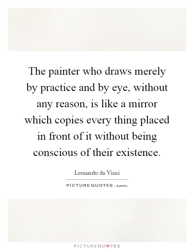 The painter who draws merely by practice and by eye, without any reason, is like a mirror which copies every thing placed in front of it without being conscious of their existence Picture Quote #1