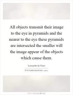 All objects transmit their image to the eye in pyramids and the nearer to the eye these pyramids are intersected the smaller will the image appear of the objects which cause them Picture Quote #1