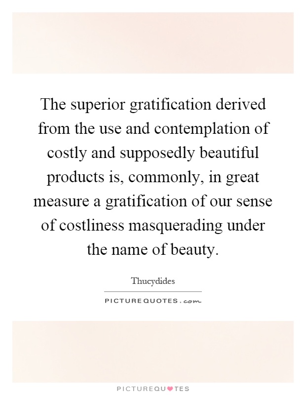 The superior gratification derived from the use and contemplation of costly and supposedly beautiful products is, commonly, in great measure a gratification of our sense of costliness masquerading under the name of beauty Picture Quote #1