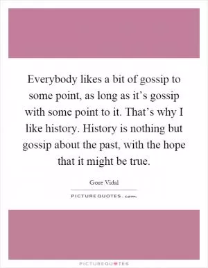 Everybody likes a bit of gossip to some point, as long as it’s gossip with some point to it. That’s why I like history. History is nothing but gossip about the past, with the hope that it might be true Picture Quote #1
