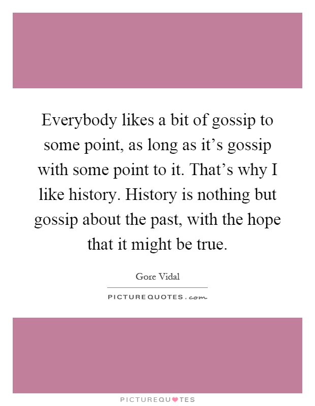 Everybody likes a bit of gossip to some point, as long as it's gossip with some point to it. That's why I like history. History is nothing but gossip about the past, with the hope that it might be true Picture Quote #1