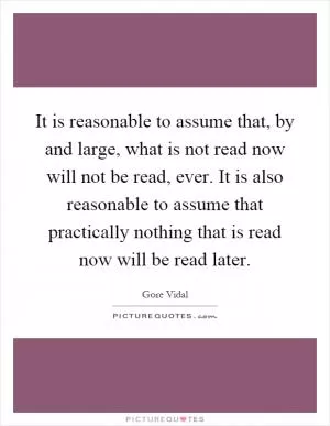 It is reasonable to assume that, by and large, what is not read now will not be read, ever. It is also reasonable to assume that practically nothing that is read now will be read later Picture Quote #1