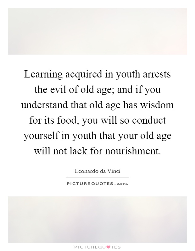 Learning acquired in youth arrests the evil of old age; and if you understand that old age has wisdom for its food, you will so conduct yourself in youth that your old age will not lack for nourishment Picture Quote #1