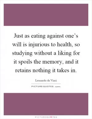 Just as eating against one’s will is injurious to health, so studying without a liking for it spoils the memory, and it retains nothing it takes in Picture Quote #1