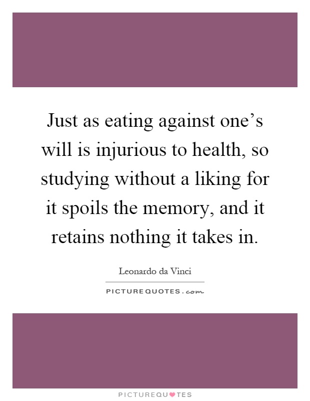 Just as eating against one's will is injurious to health, so studying without a liking for it spoils the memory, and it retains nothing it takes in Picture Quote #1