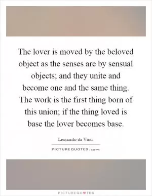 The lover is moved by the beloved object as the senses are by sensual objects; and they unite and become one and the same thing. The work is the first thing born of this union; if the thing loved is base the lover becomes base Picture Quote #1