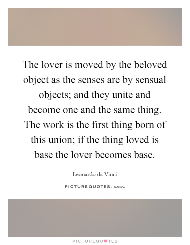 The lover is moved by the beloved object as the senses are by sensual objects; and they unite and become one and the same thing. The work is the first thing born of this union; if the thing loved is base the lover becomes base Picture Quote #1
