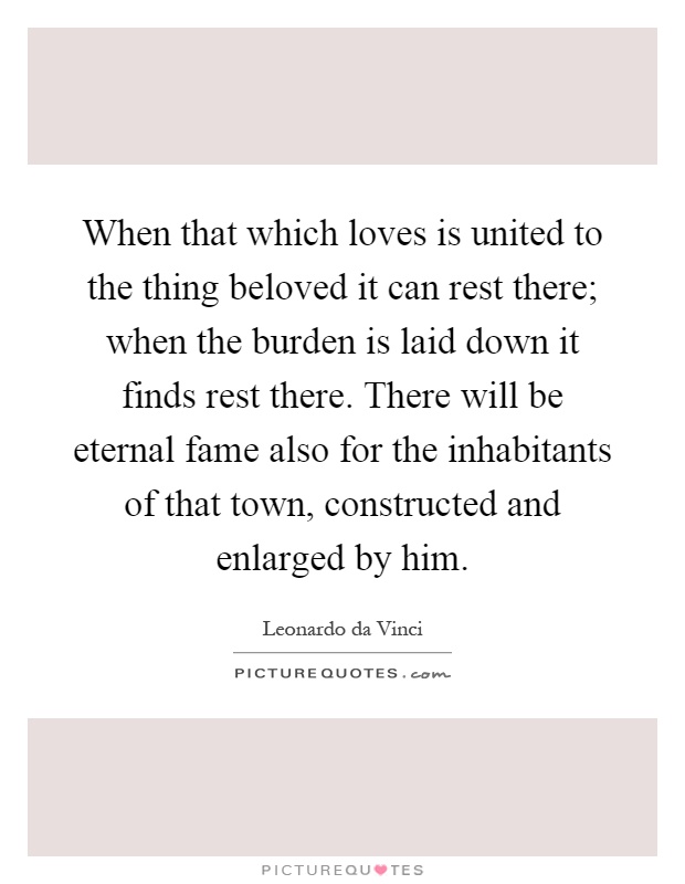 When that which loves is united to the thing beloved it can rest there; when the burden is laid down it finds rest there. There will be eternal fame also for the inhabitants of that town, constructed and enlarged by him Picture Quote #1