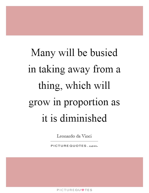 Many will be busied in taking away from a thing, which will grow in proportion as it is diminished Picture Quote #1