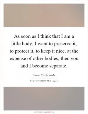 As soon as I think that I am a little body, I want to preserve it, to protect it, to keep it nice, at the expense of other bodies; then you and I become separate Picture Quote #1