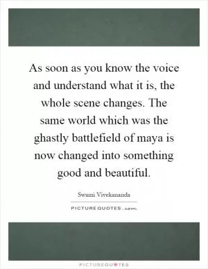 As soon as you know the voice and understand what it is, the whole scene changes. The same world which was the ghastly battlefield of maya is now changed into something good and beautiful Picture Quote #1
