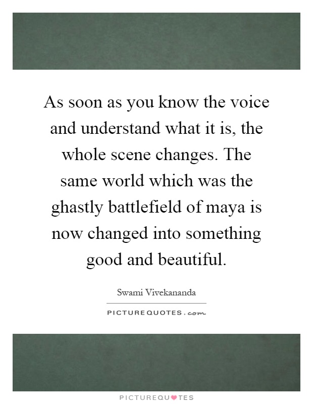 As soon as you know the voice and understand what it is, the whole scene changes. The same world which was the ghastly battlefield of maya is now changed into something good and beautiful Picture Quote #1