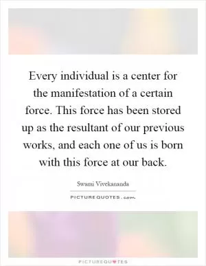 Every individual is a center for the manifestation of a certain force. This force has been stored up as the resultant of our previous works, and each one of us is born with this force at our back Picture Quote #1