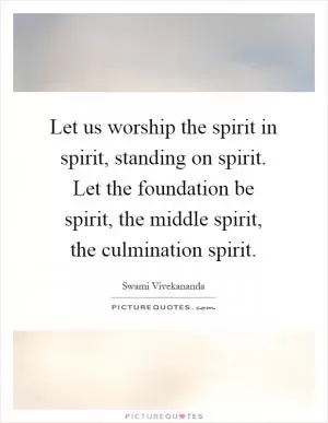 Let us worship the spirit in spirit, standing on spirit. Let the foundation be spirit, the middle spirit, the culmination spirit Picture Quote #1
