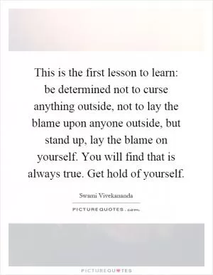 This is the first lesson to learn: be determined not to curse anything outside, not to lay the blame upon anyone outside, but stand up, lay the blame on yourself. You will find that is always true. Get hold of yourself Picture Quote #1