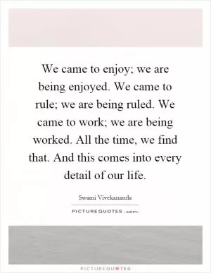 We came to enjoy; we are being enjoyed. We came to rule; we are being ruled. We came to work; we are being worked. All the time, we find that. And this comes into every detail of our life Picture Quote #1