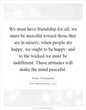 We must have friendship for all; we must be merciful toward those that are in misery; when people are happy, we ought to be happy; and to the wicked we must be indifferent. These attitudes will make the mind peaceful Picture Quote #1