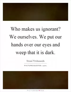 Who makes us ignorant? We ourselves. We put our hands over our eyes and weep that it is dark Picture Quote #1
