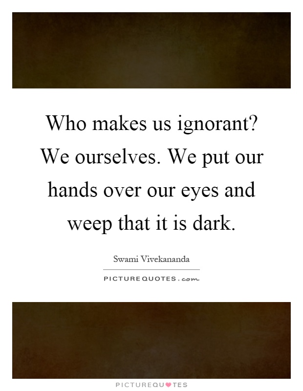 Who makes us ignorant? We ourselves. We put our hands over our eyes and weep that it is dark Picture Quote #1