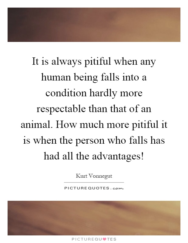 It is always pitiful when any human being falls into a condition hardly more respectable than that of an animal. How much more pitiful it is when the person who falls has had all the advantages! Picture Quote #1