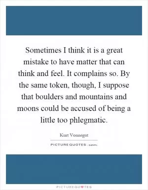 Sometimes I think it is a great mistake to have matter that can think and feel. It complains so. By the same token, though, I suppose that boulders and mountains and moons could be accused of being a little too phlegmatic Picture Quote #1