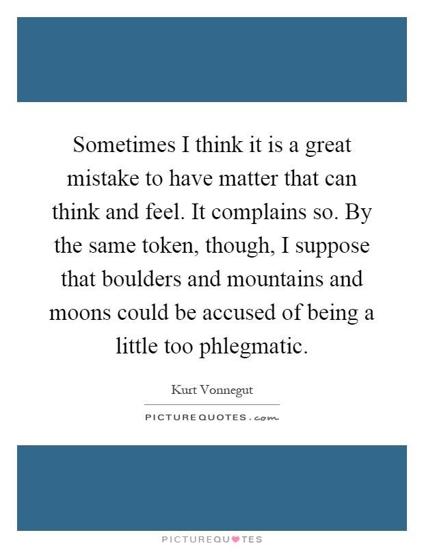 Sometimes I think it is a great mistake to have matter that can think and feel. It complains so. By the same token, though, I suppose that boulders and mountains and moons could be accused of being a little too phlegmatic Picture Quote #1