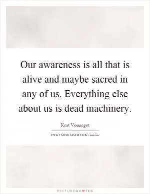 Our awareness is all that is alive and maybe sacred in any of us. Everything else about us is dead machinery Picture Quote #1
