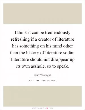 I think it can be tremendously refreshing if a creator of literature has something on his mind other than the history of literature so far. Literature should not disappear up its own asshole, so to speak Picture Quote #1