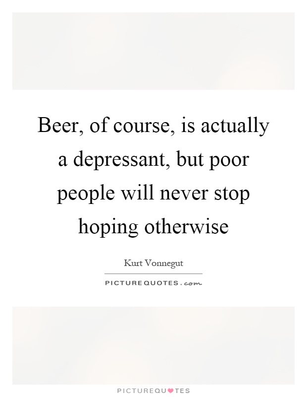 Beer, of course, is actually a depressant, but poor people will never stop hoping otherwise Picture Quote #1