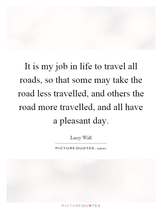 It is my job in life to travel all roads, so that some may take the road less travelled, and others the road more travelled, and all have a pleasant day Picture Quote #1