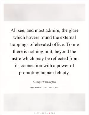 All see, and most admire, the glare which hovers round the external trappings of elevated office. To me there is nothing in it, beyond the lustre which may be reflected from its connection with a power of promoting human felicity Picture Quote #1