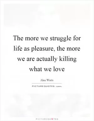 The more we struggle for life as pleasure, the more we are actually killing what we love Picture Quote #1