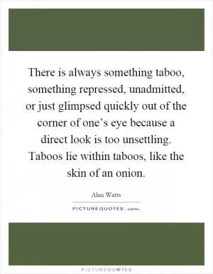 There is always something taboo, something repressed, unadmitted, or just glimpsed quickly out of the corner of one’s eye because a direct look is too unsettling. Taboos lie within taboos, like the skin of an onion Picture Quote #1