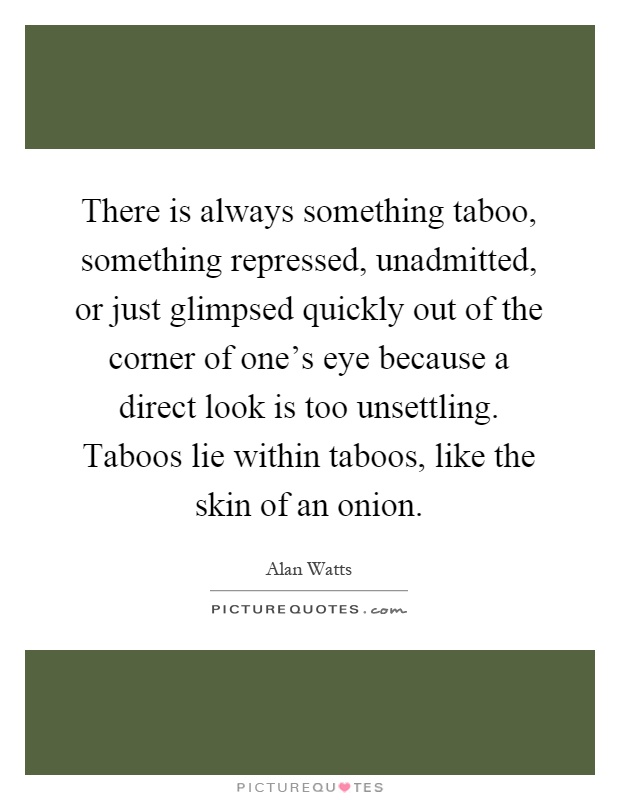 There is always something taboo, something repressed, unadmitted, or just glimpsed quickly out of the corner of one's eye because a direct look is too unsettling. Taboos lie within taboos, like the skin of an onion Picture Quote #1