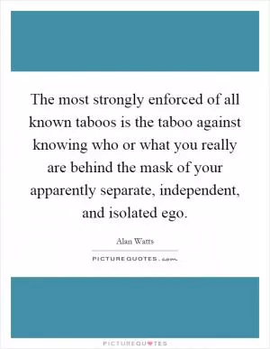 The most strongly enforced of all known taboos is the taboo against knowing who or what you really are behind the mask of your apparently separate, independent, and isolated ego Picture Quote #1