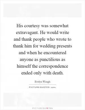 His courtesy was somewhat extravagant. He would write and thank people who wrote to thank him for wedding presents and when he encountered anyone as punctilious as himself the correspondence ended only with death Picture Quote #1