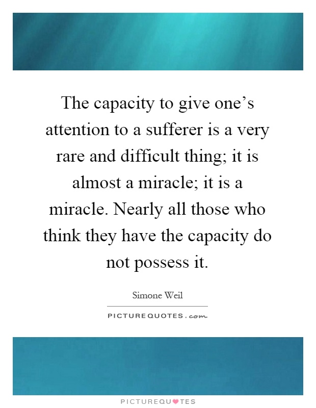 The capacity to give one's attention to a sufferer is a very rare and difficult thing; it is almost a miracle; it is a miracle. Nearly all those who think they have the capacity do not possess it Picture Quote #1