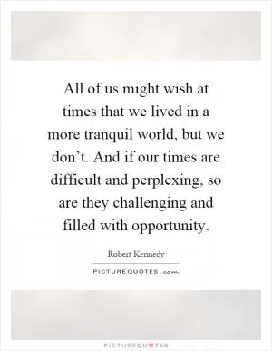 All of us might wish at times that we lived in a more tranquil world, but we don’t. And if our times are difficult and perplexing, so are they challenging and filled with opportunity Picture Quote #1