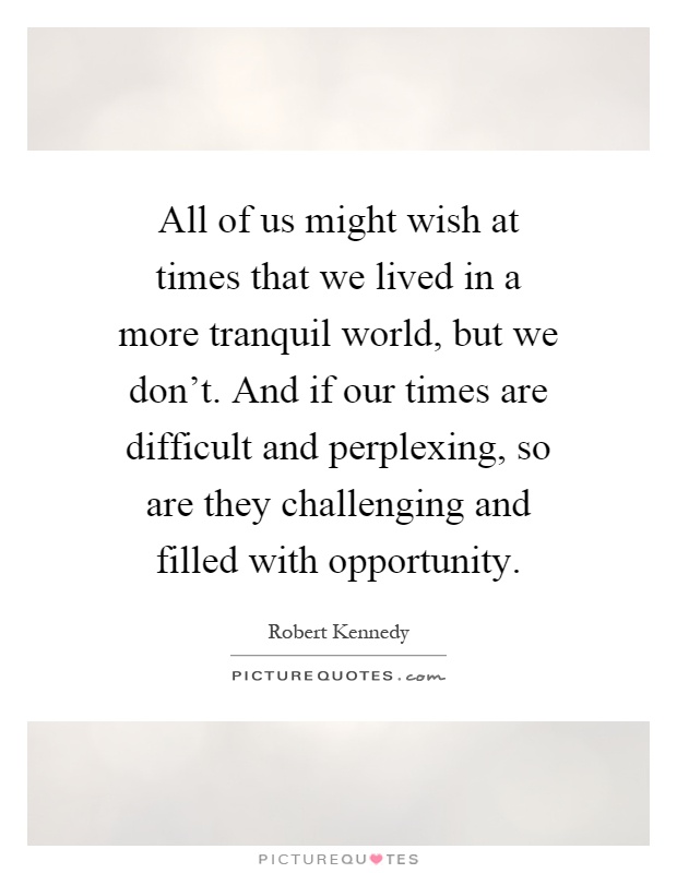 All of us might wish at times that we lived in a more tranquil world, but we don't. And if our times are difficult and perplexing, so are they challenging and filled with opportunity Picture Quote #1