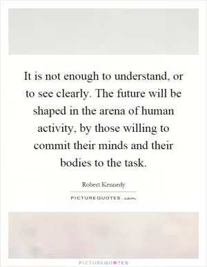 It is not enough to understand, or to see clearly. The future will be shaped in the arena of human activity, by those willing to commit their minds and their bodies to the task Picture Quote #1