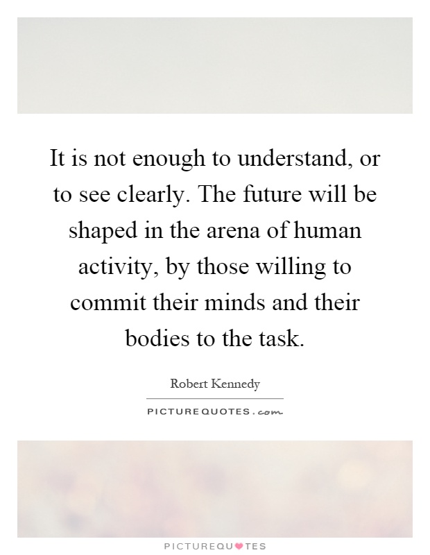 It is not enough to understand, or to see clearly. The future will be shaped in the arena of human activity, by those willing to commit their minds and their bodies to the task Picture Quote #1