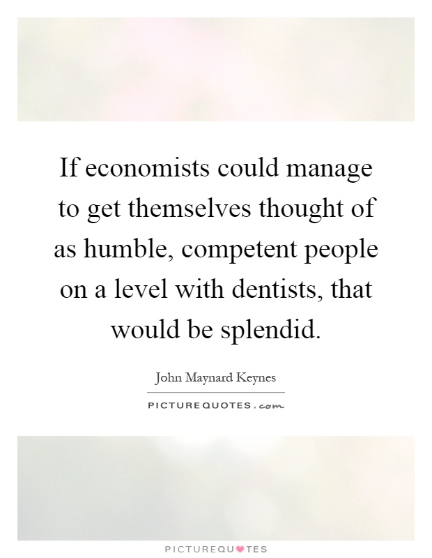 If economists could manage to get themselves thought of as humble, competent people on a level with dentists, that would be splendid Picture Quote #1